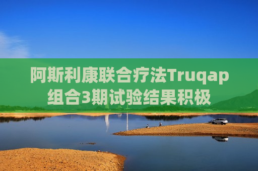 阿斯利康联合疗法Truqap组合3期试验结果积极  第1张