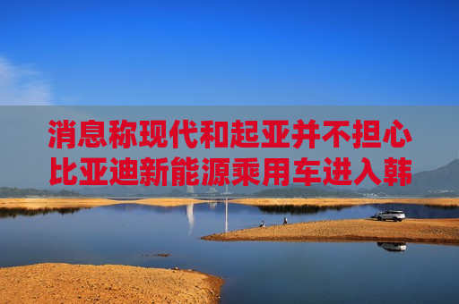 消息称现代和起亚并不担心比亚迪新能源乘用车进入韩国市场 内部没有应对措施 第1张 消息称现代和起亚并不担心比亚迪新能源乘用车进入韩国市场 内部没有应对措施 第1张