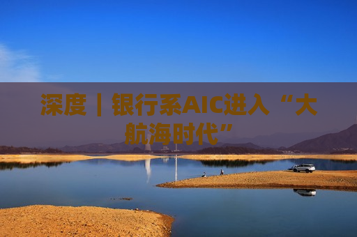 深度|银行系AIC进入“大航海时代” 第1张 深度|银行系AIC进入“大航海时代” 第1张
