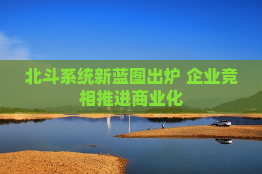 北斗系统新蓝图出炉 企业竞相推进商业化