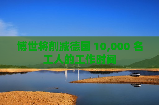 博世将削减德国 10,000 名工人的工作时间