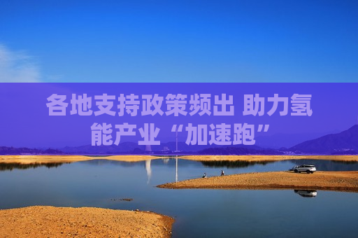 各地支持政策频出 助力氢能产业“加速跑”