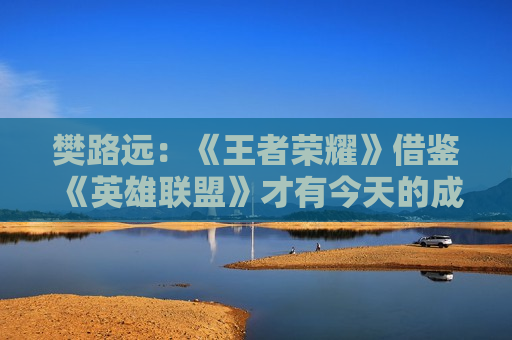 樊路远：《王者荣耀》借鉴《英雄联盟》才有今天的成就