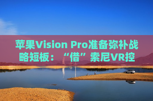 苹果Vision Pro准备弥补战略短板：“借”索尼VR控制器来用