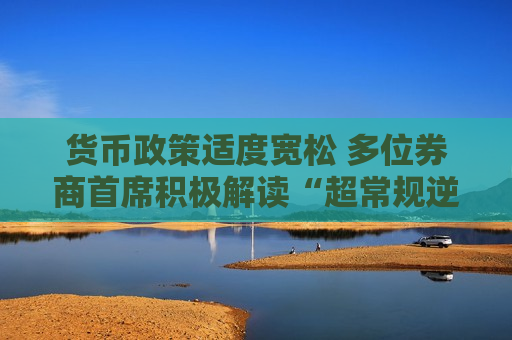 货币政策适度宽松 多位券商首席积极解读“超常规逆周期调节”