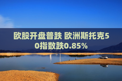 欧股开盘普跌 欧洲斯托克50指数跌0.85%