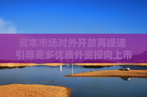 资本市场对外开放再提速 引导更多优质外资投向上市公司 第1张 资本市场对外开放再提速 引导更多优质外资投向上市公司 第1张