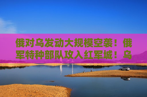 俄对乌发动大规模空袭！俄军特种部队攻入红军城！乌外长：再给20套  第1张