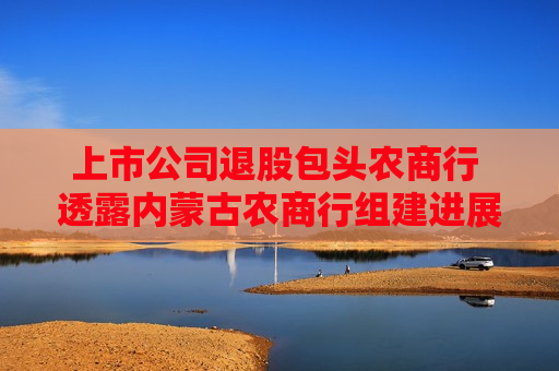 上市公司退股包头农商行 透露内蒙古农商行组建进展 第1张 上市公司退股包头农商行 透露内蒙古农商行组建进展 第1张