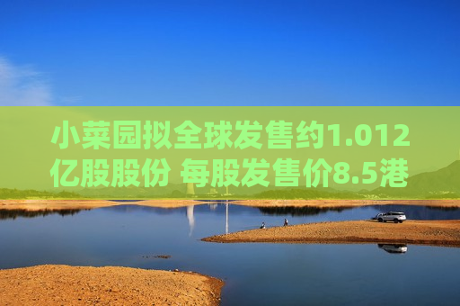小菜园拟全球发售约1.012亿股股份 每股发售价8.5港元