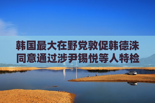 韩国最大在野党敦促韩德洙同意通过涉尹锡悦等人特检法