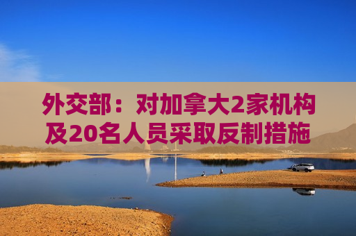 外交部：对加拿大2家机构及20名人员采取反制措施