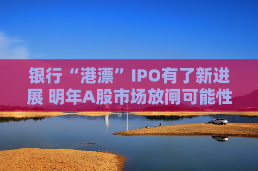 银行“港漂”IPO有了新进展 明年A股市场放闸可能性仍较小