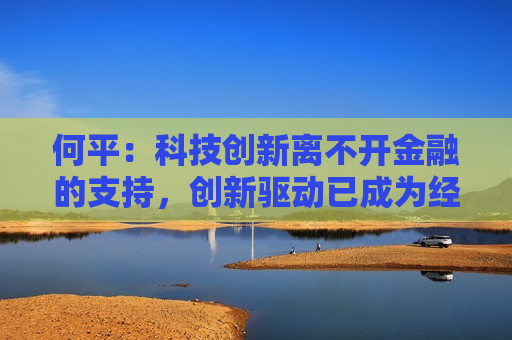 何平：科技创新离不开金融的支持，创新驱动已成为经济发展模式的不二选择