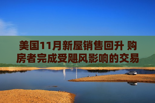 美国11月新屋销售回升 购房者完成受飓风影响的交易 第1张 美国11月新屋销售回升 购房者完成受飓风影响的交易 第1张