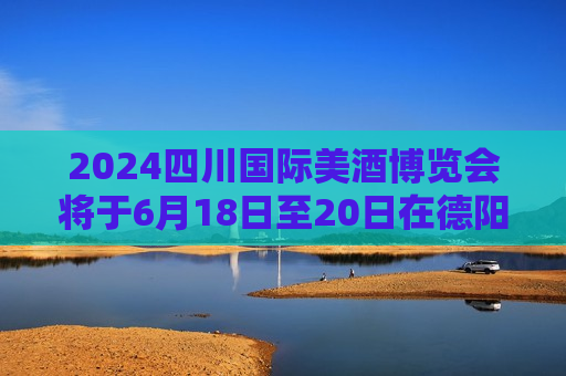 2024四川国际美酒博览会将于6月18日至20日在德阳举行