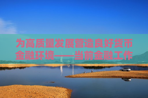 为高质量发展营造良好货币金融环境——当前金融工作热点问答