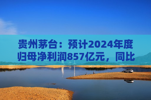 贵州茅台：预计2024年度归母净利润857亿元，同比增长约14.67%