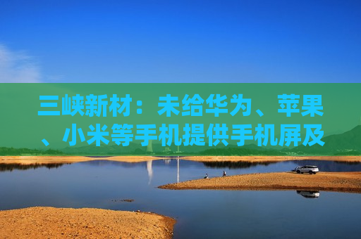 三峡新材:未给华为、苹果、小米等手机提供手机屏及其它配件 第1张 三峡新材:未给华为、苹果、小米等手机提供手机屏及其它配件 第1张