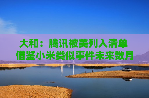 大和：腾讯被美列入清单 借鉴小米类似事件未来数月可能会从名单中删除