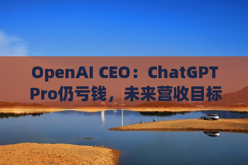 OpenAI CEO：ChatGPT Pro仍亏钱，未来营收目标1000亿美元！