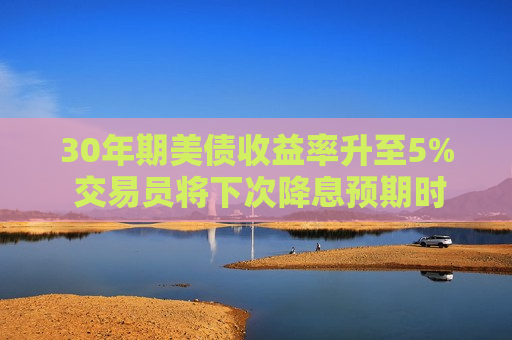 30年期美债收益率升至5% 交易员将下次降息预期时间推迟到10月