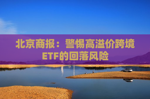 北京商报：警惕高溢价跨境ETF的回落风险  第1张