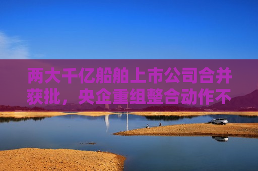 两大千亿船舶上市公司合并获批，央企重组整合动作不断