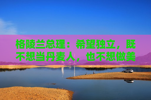 格陵兰总理：希望独立，既不想当丹麦人，也不想做美国人