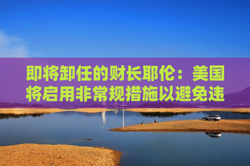 即将卸任的财长耶伦:美国将启用非常规措施以避免违约 第1张 即将卸任的财长耶伦:美国将启用非常规措施以避免违约 第1张
