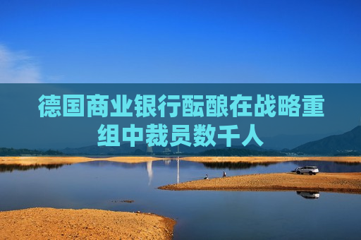 德国商业银行酝酿在战略重组中裁员数千人