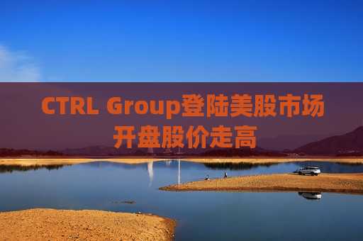 CTRL Group登陆美股市场 开盘股价走高