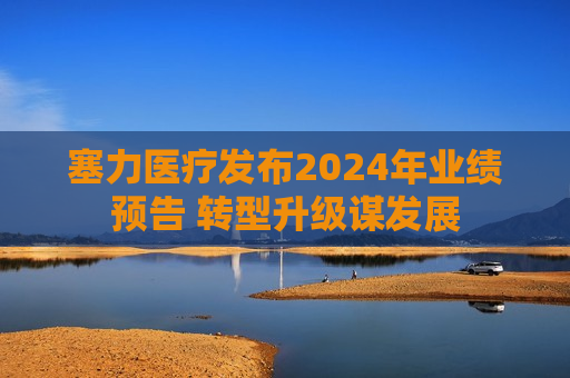 塞力医疗发布2024年业绩预告 转型升级谋发展  第1张