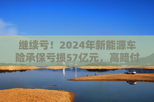 继续亏！2024年新能源车险承保亏损57亿元，高赔付率来自四大原因