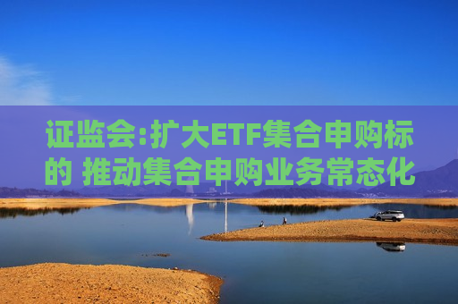 证监会:扩大ETF集合申购标的 推动集合申购业务常态化  第1张