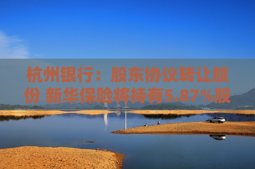 杭州银行：股东协议转让股份 新华保险将持有5.87%股份