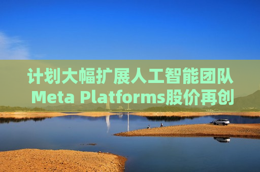 计划大幅扩展人工智能团队 Meta Platforms股价再创历史新高