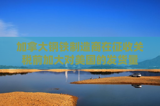 加拿大钢铁制造商在征收关税前加大对美国的发货量 第1张 加拿大钢铁制造商在征收关税前加大对美国的发货量 第1张