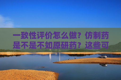 一致性评价怎么做？仿制药是不是不如原研药？这些可能跟你想的有些不一样