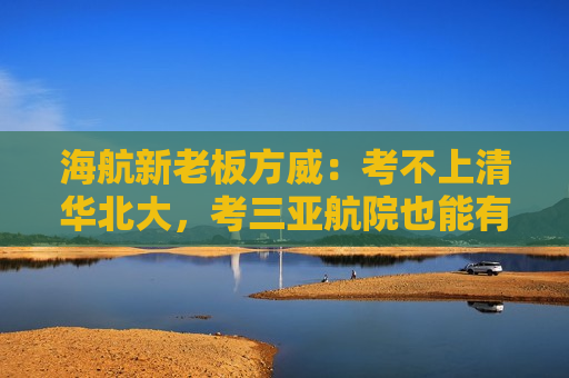 海航新老板方威：考不上清华北大，考三亚航院也能有好收入
