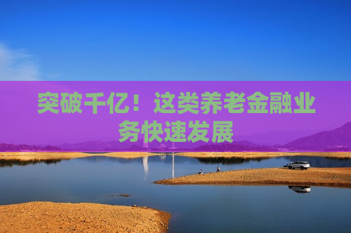 突破千亿！这类养老金融业务快速发展
