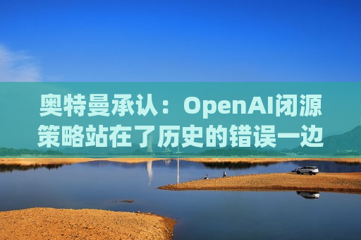 奥特曼承认：OpenAI闭源策略站在了历史的错误一边