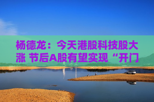 杨德龙：今天港股科技股大涨 节后A股有望实现“开门红”