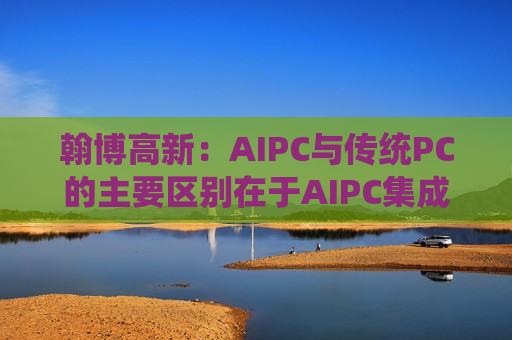 翰博高新：AIPC与传统PC的主要区别在于AIPC集成了更多的人工智能功能和硬件支持, 并没有对传统PC的显示结构做出重大改变