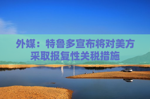 外媒:特鲁多宣布将对美方采取报复性关税措施 第1张 外媒:特鲁多宣布将对美方采取报复性关税措施 第1张