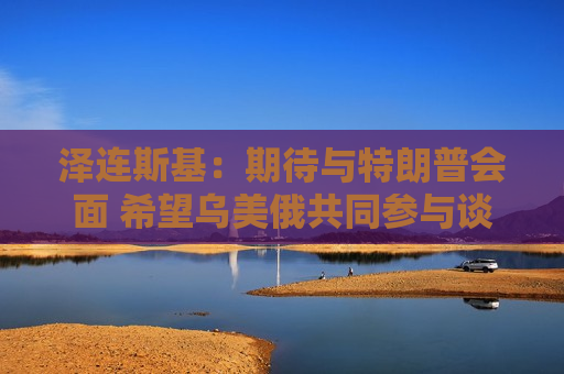 泽连斯基：期待与特朗普会面 希望乌美俄共同参与谈判