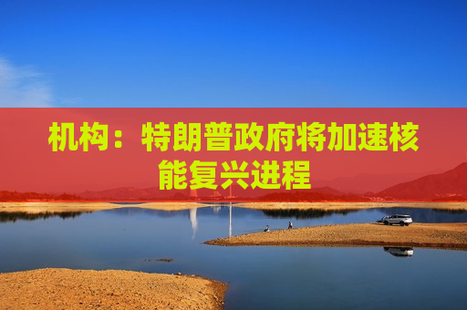 机构:特朗普政府将加速核能复兴进程 第1张 机构:特朗普政府将加速核能复兴进程 第1张