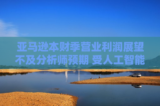 亚马逊本财季营业利润展望不及分析师预期 受人工智能支出增加影响  第1张
