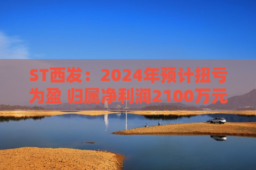 ST西发：2024年预计扭亏为盈 归属净利润2100万元-3100万元