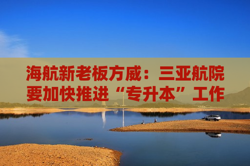 海航新老板方威：三亚航院要加快推进“专升本”工作